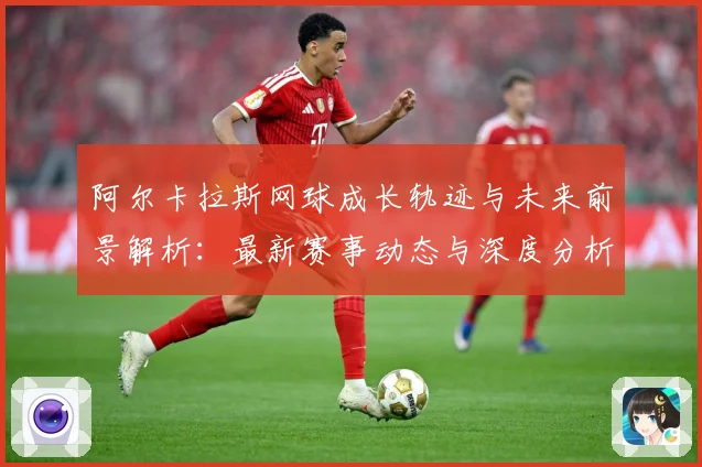 阿尔卡拉斯网球成长轨迹与未来前景解析：最新赛事动态与深度分析