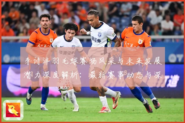 李诗沣羽毛球赛场风采与未来发展潜力深度解析：最新赛事动态与深度分析