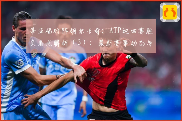 蒂亚福对阵胡尔卡奇：ATP巡回赛胜负看点解析（3）：最新赛事动态与深度分析