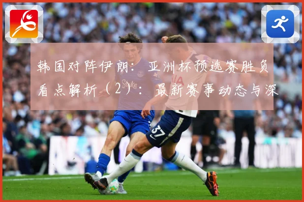 韩国对阵伊朗：亚洲杯预选赛胜负看点解析（2）：最新赛事动态与深度分析