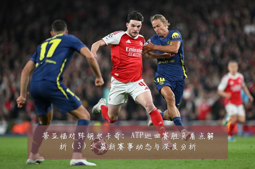 蒂亚福对阵胡尔卡奇：ATP巡回赛胜负看点解析（3）：最新赛事动态与深度分析