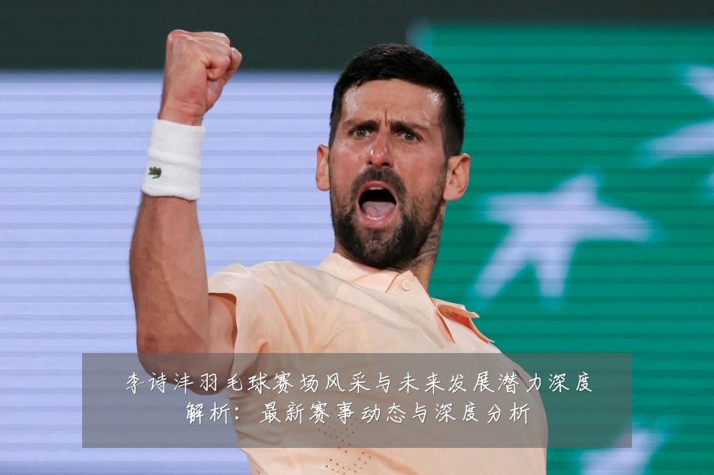 李诗沣羽毛球赛场风采与未来发展潜力深度解析：最新赛事动态与深度分析